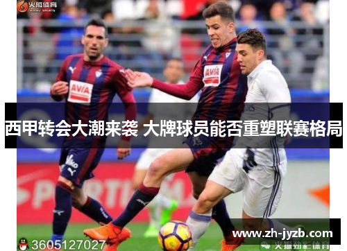 西甲转会大潮来袭 大牌球员能否重塑联赛格局