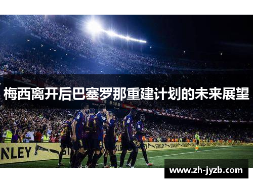 梅西离开后巴塞罗那重建计划的未来展望